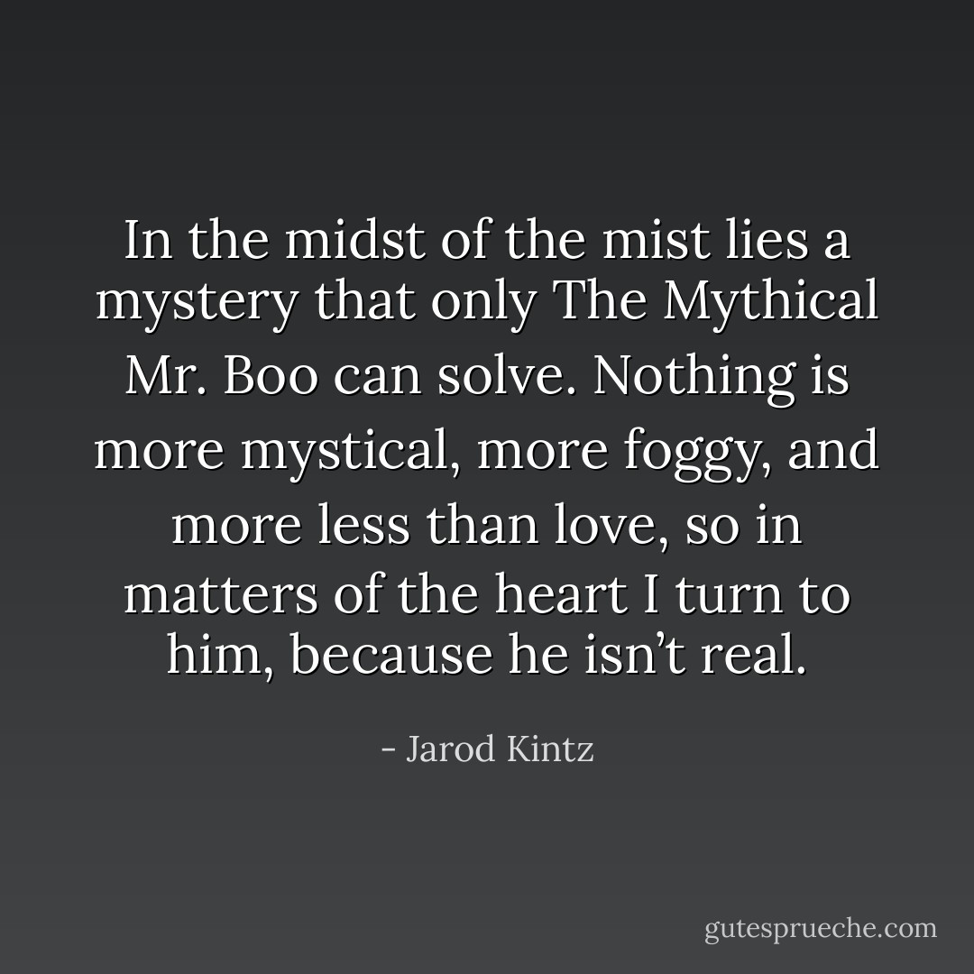 In the midst of the mist lies a mystery that only The Mythical Mr. Boo can solve. Nothing is more mystical, more foggy, and more less than love, so in matters of the heart I turn to him, because he isn’t real. - Jarod Kintz