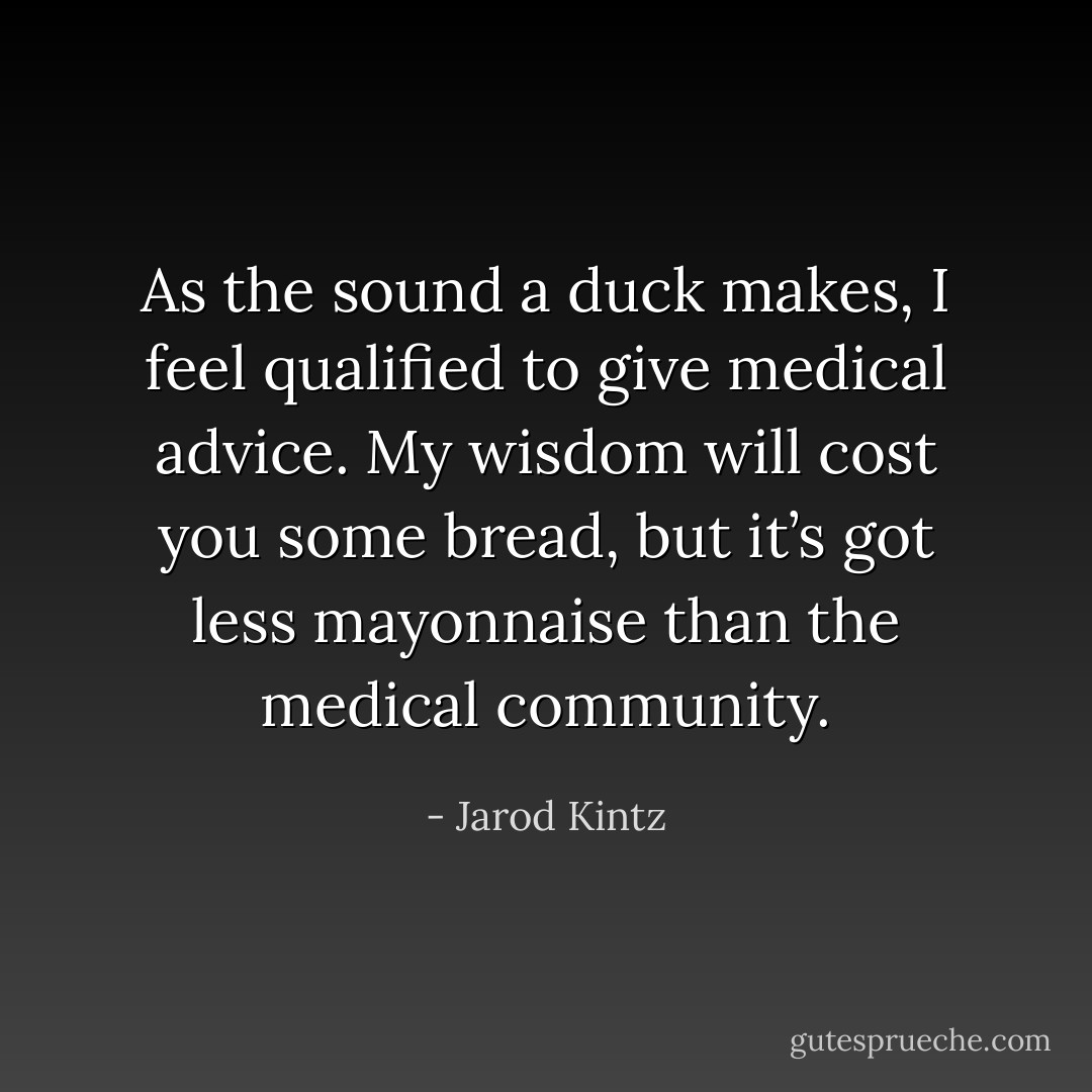 As the sound a duck makes, I feel qualified to give medical advice. My wisdom will cost you some bread, but it’s got less mayonnaise than the medical community. - Jarod Kintz