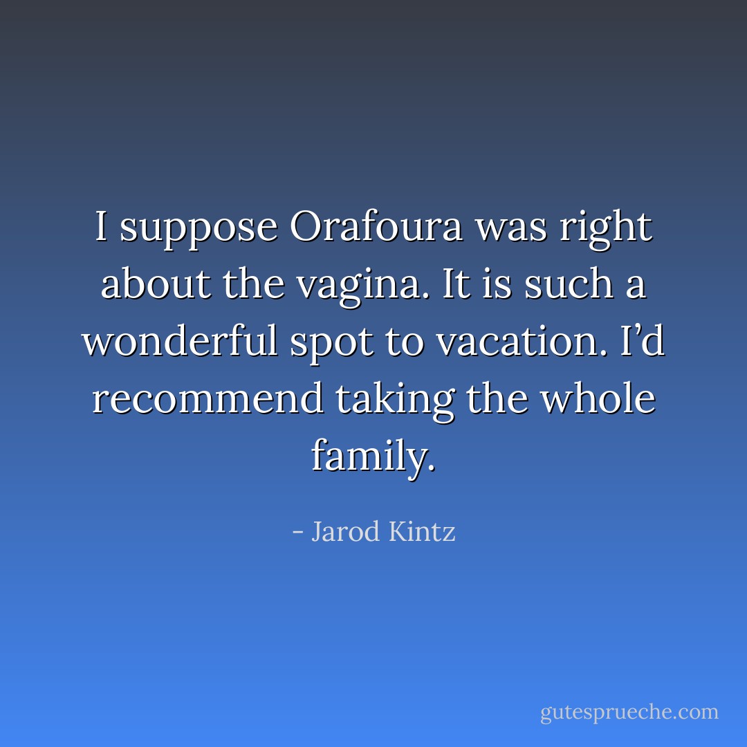 I suppose Orafoura was right about the vagina. It is such a wonderful spot to vacation. I’d recommend taking the whole family. - Jarod Kintz