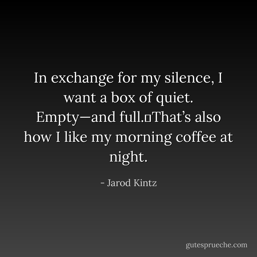 In exchange for my silence, I want a box of quiet. Empty—and full. That’s also how I like my morning coffee at night. - Jarod Kintz
