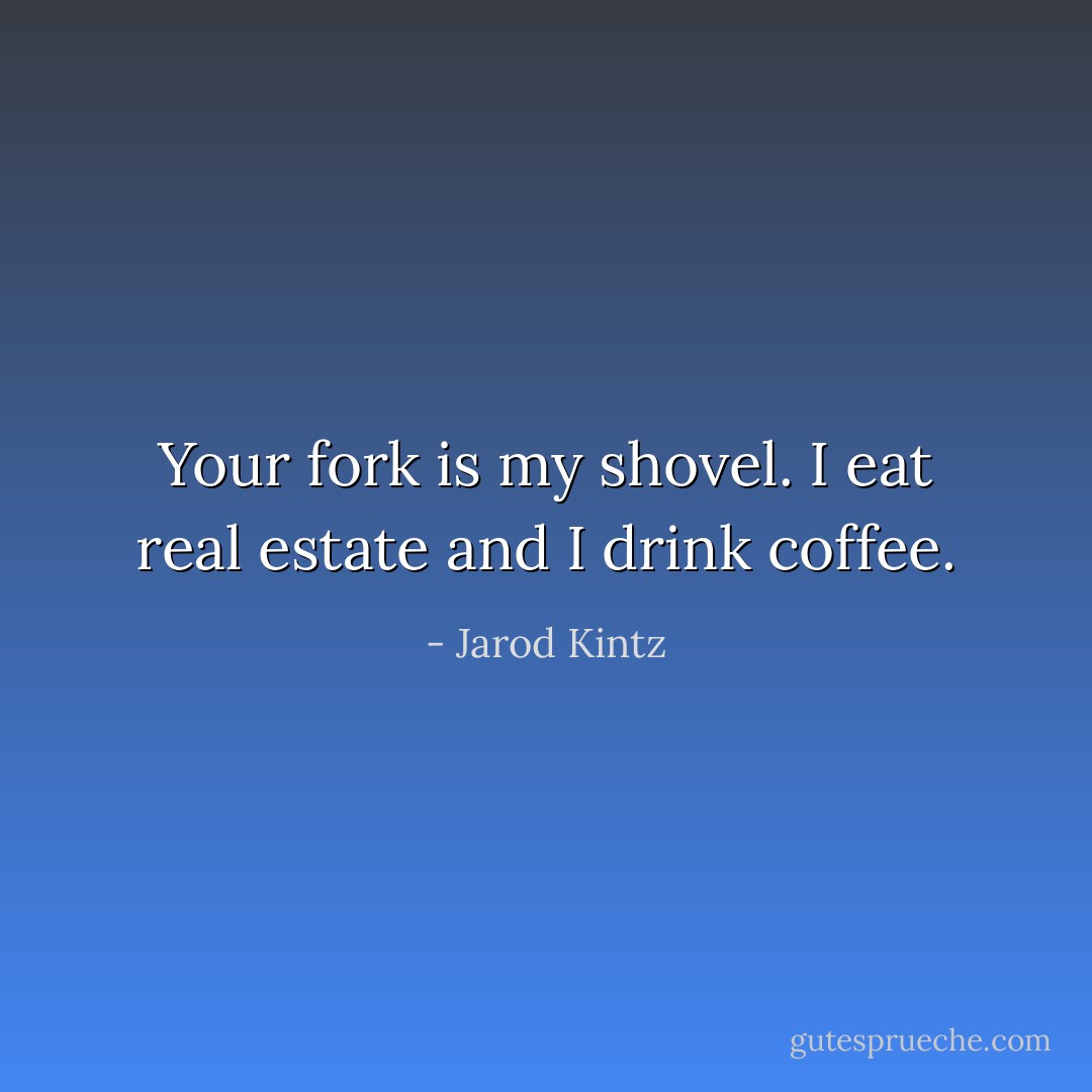 Your fork is my shovel. I eat real estate and I drink coffee. - Jarod Kintz
