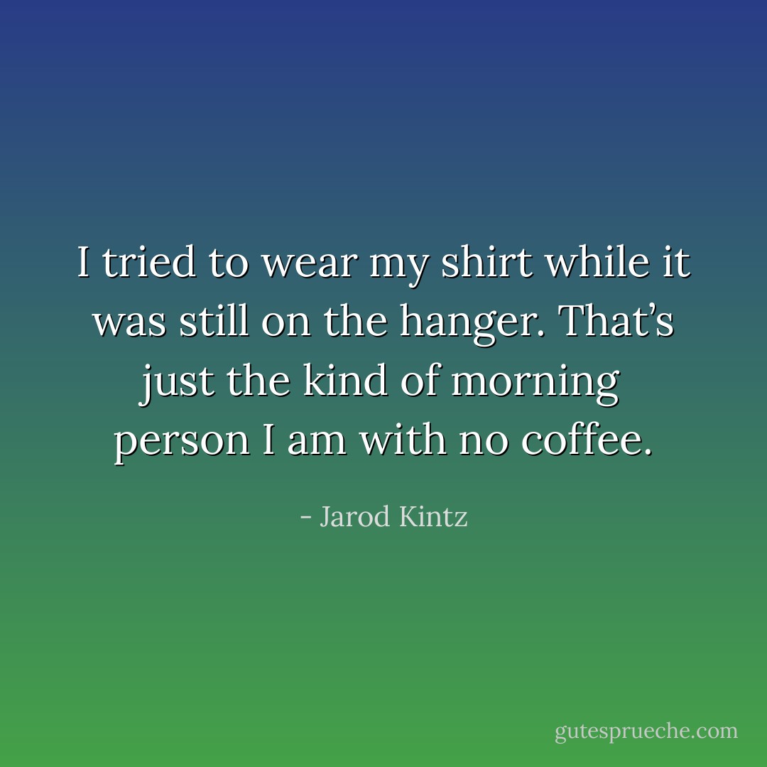 I tried to wear my shirt while it was still on the hanger. That’s just the kind of morning person I am with no coffee. - Jarod Kintz