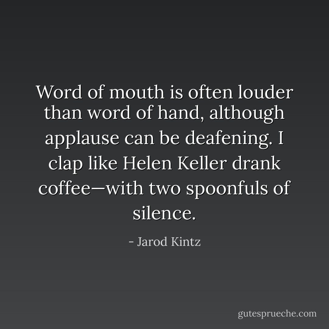 Word of mouth is often louder than word of hand, although applause can be deafening. I clap like Helen Keller drank coffee—with two spoonfuls of silence. - Jarod Kintz