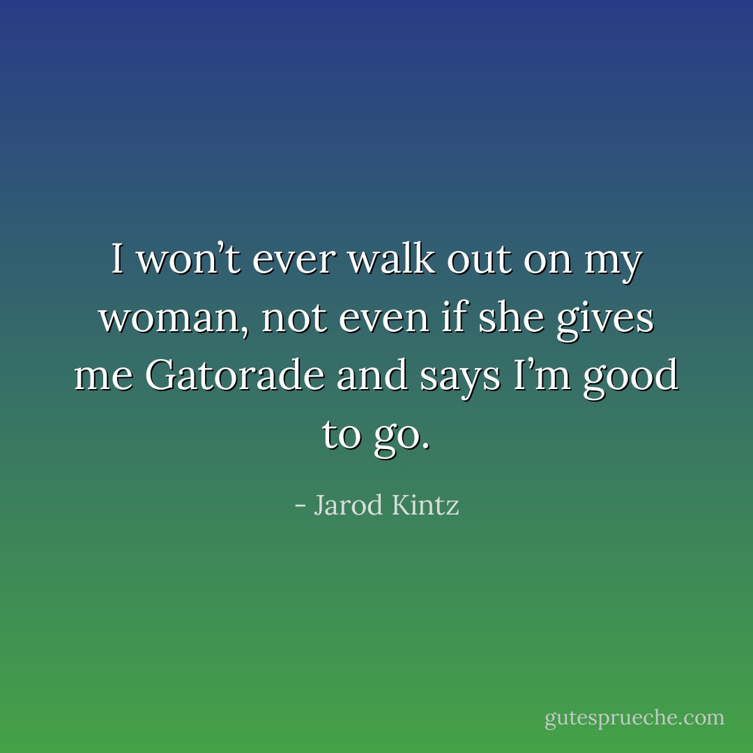 I won’t ever walk out on my woman, not even if she gives me Gatorade and says I’m good to go. - Jarod Kintz