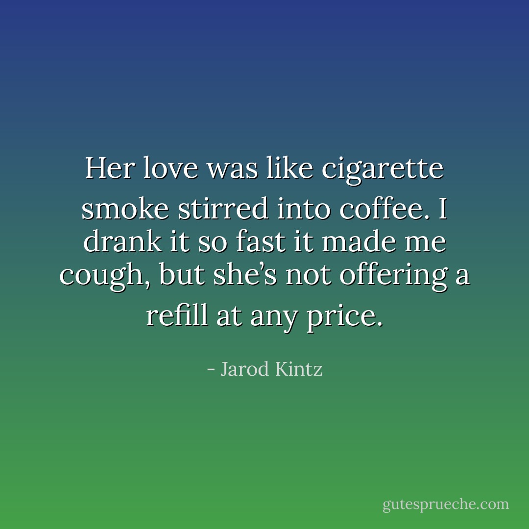 Her love was like cigarette smoke stirred into coffee. I drank it so fast it made me cough, but she’s not offering a refill at any price. - Jarod Kintz