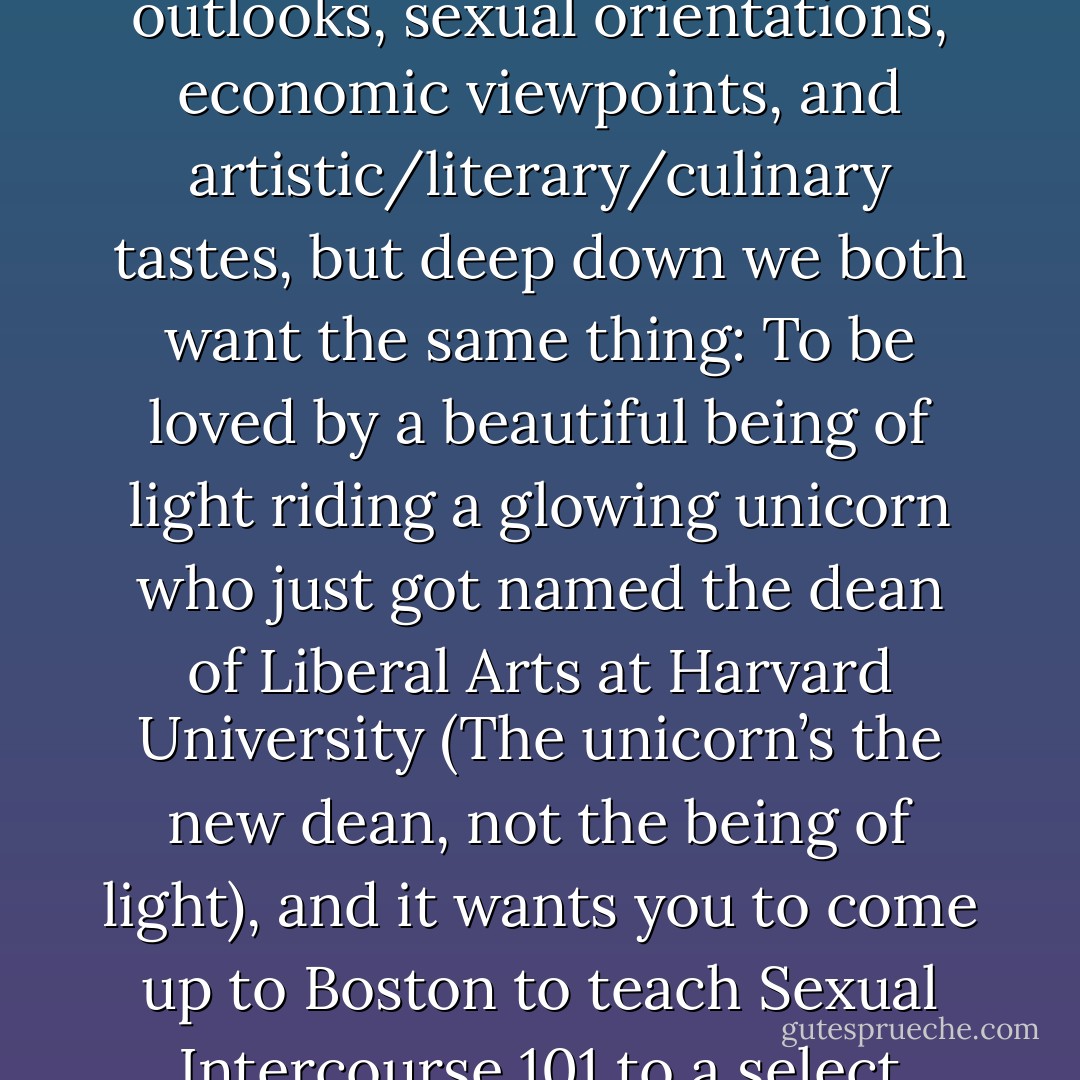 We’re not so different, you and I. Sure, we may have different religious beliefs, political outlooks, sexual orientations, economic viewpoints, and artistic/literary/culinary tastes, but deep down we both want the same thing: To be loved by a beautiful being of light riding a glowing unicorn who just got named the dean of Liberal Arts at Harvard University (The unicorn’s the new dean, not the being of light), and it wants you to come up to Boston to teach Sexual Intercourse 101 to a select group of freshmen specifically chosen by you. - Jarod Kintz