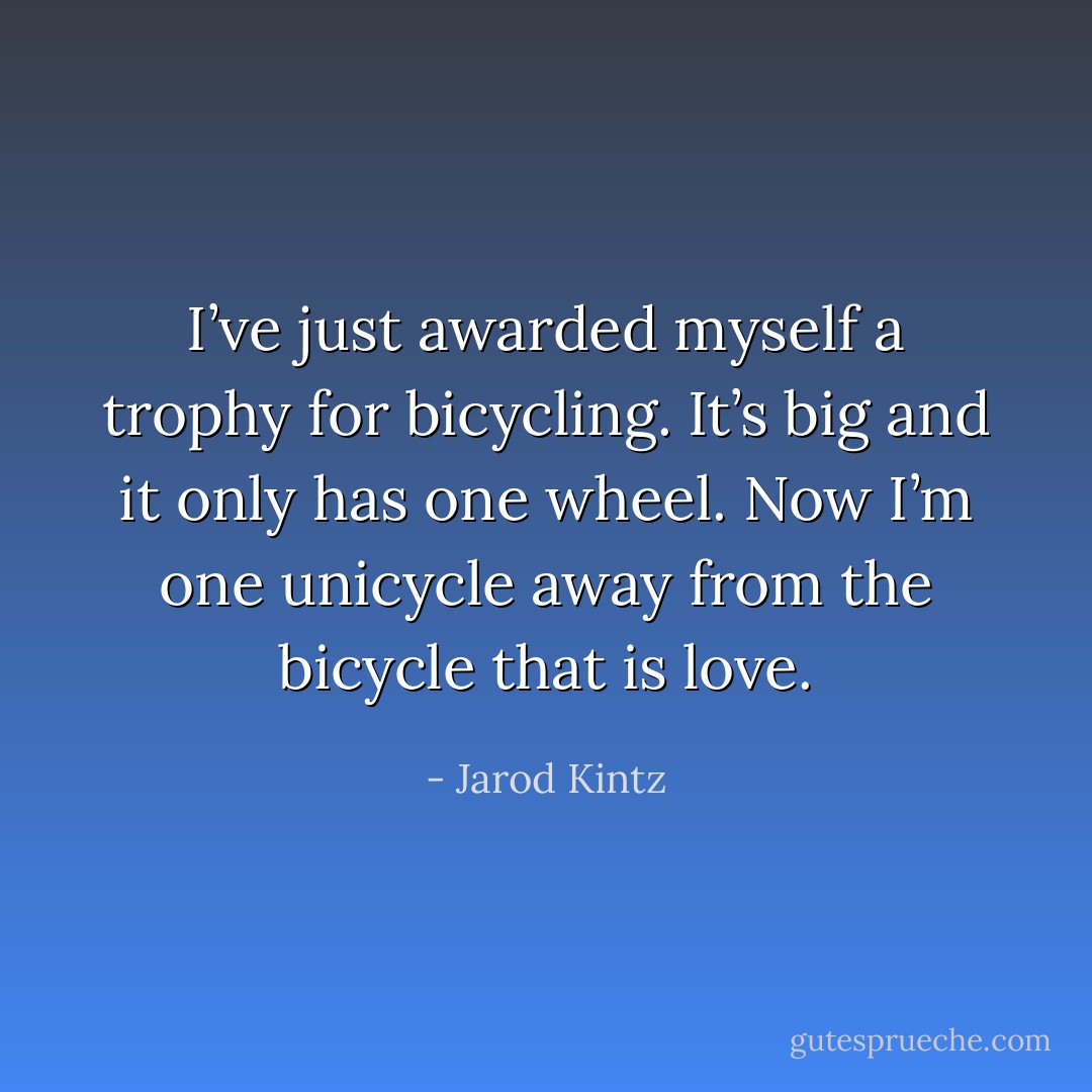I’ve just awarded myself a trophy for bicycling. It’s big and it only has one wheel. Now I’m one unicycle away from the bicycle that is love. - Jarod Kintz