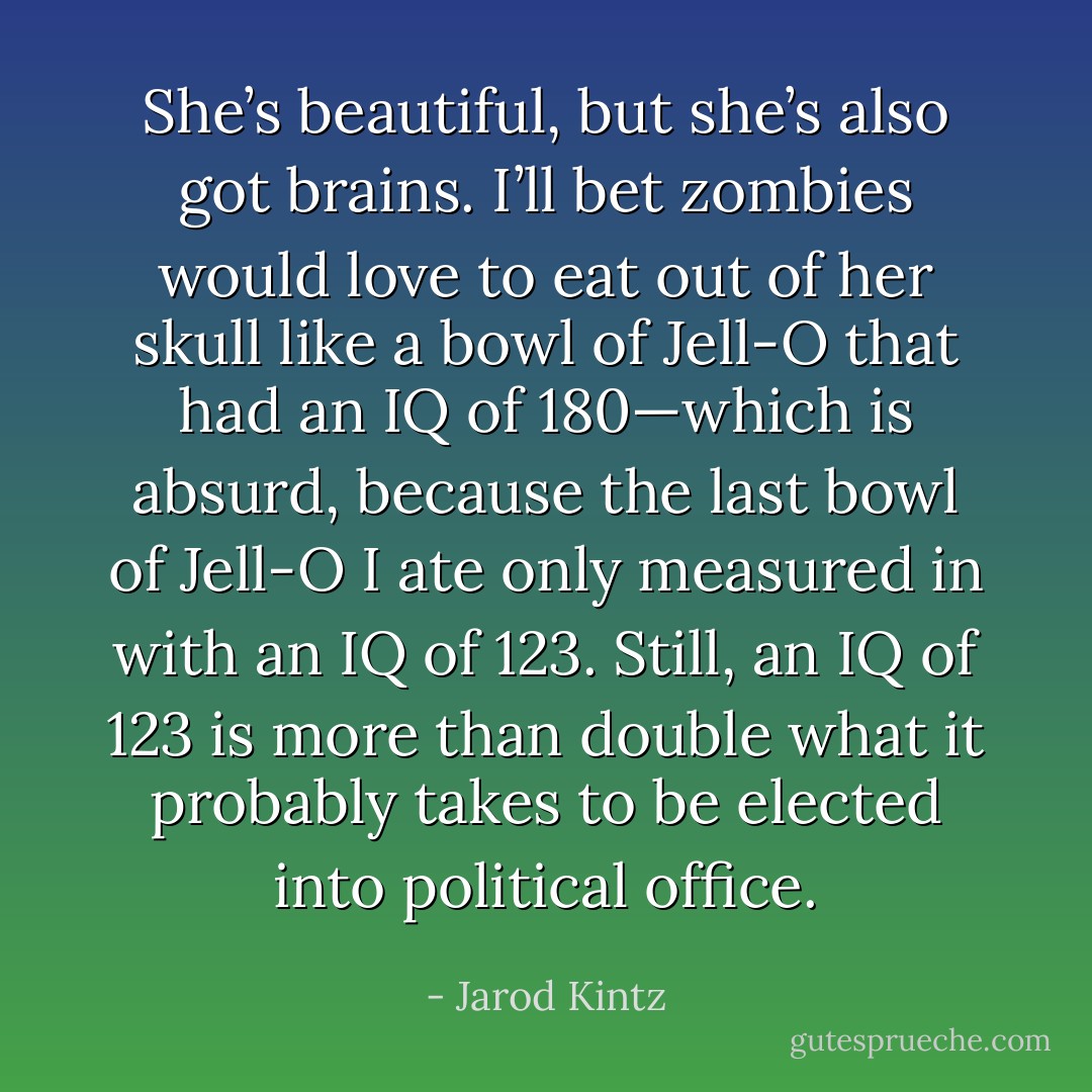 She’s beautiful, but she’s also got brains. I’ll bet zombies would love to eat out of her skull like a bowl of Jell-O that had an IQ of 180—which is absurd, because the last bowl of Jell-O I ate only measured in with an IQ of 123. Still, an IQ of 123 is more than double what it probably takes to be elected into political office. - Jarod Kintz