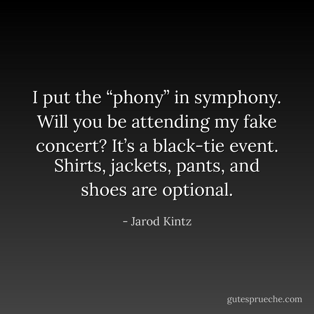 I put the “phony” in symphony. Will you be attending my fake concert? It’s a black-tie event. Shirts, jackets, pants, and shoes are optional. - Jarod Kintz