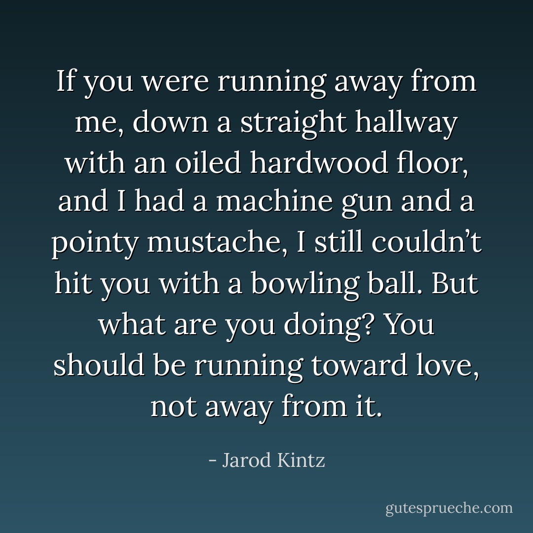 If you were running away from me, down a straight hallway with an oiled hardwood floor, and I had a machine gun and a pointy mustache, I still couldn’t hit you with a bowling ball. But what are you doing? You should be running toward love, not away from it. - Jarod Kintz