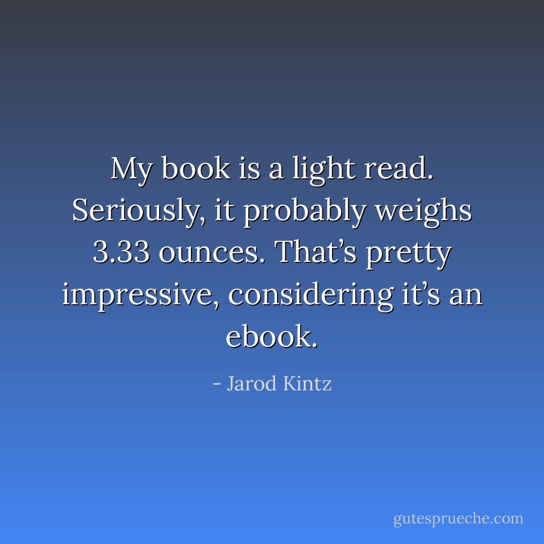 My book is a light read. Seriously, it probably weighs 3.33 ounces. That’s pretty impressive, considering it’s an ebook. - Jarod Kintz