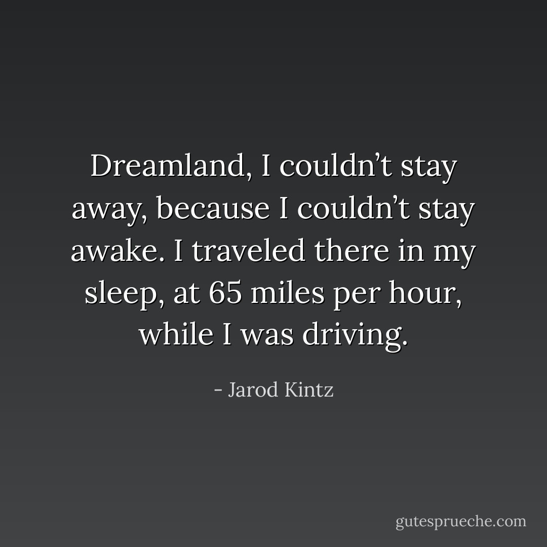 Dreamland, I couldn’t stay away, because I couldn’t stay awake. I traveled there in my sleep, at 65 miles per hour, while I was driving. - Jarod Kintz