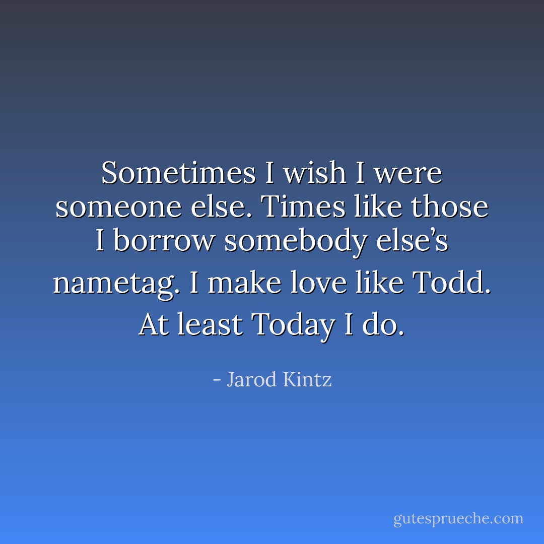 Sometimes I wish I were someone else. Times like those I borrow somebody else’s nametag. I make love like Todd. At least Today I do. - Jarod Kintz
