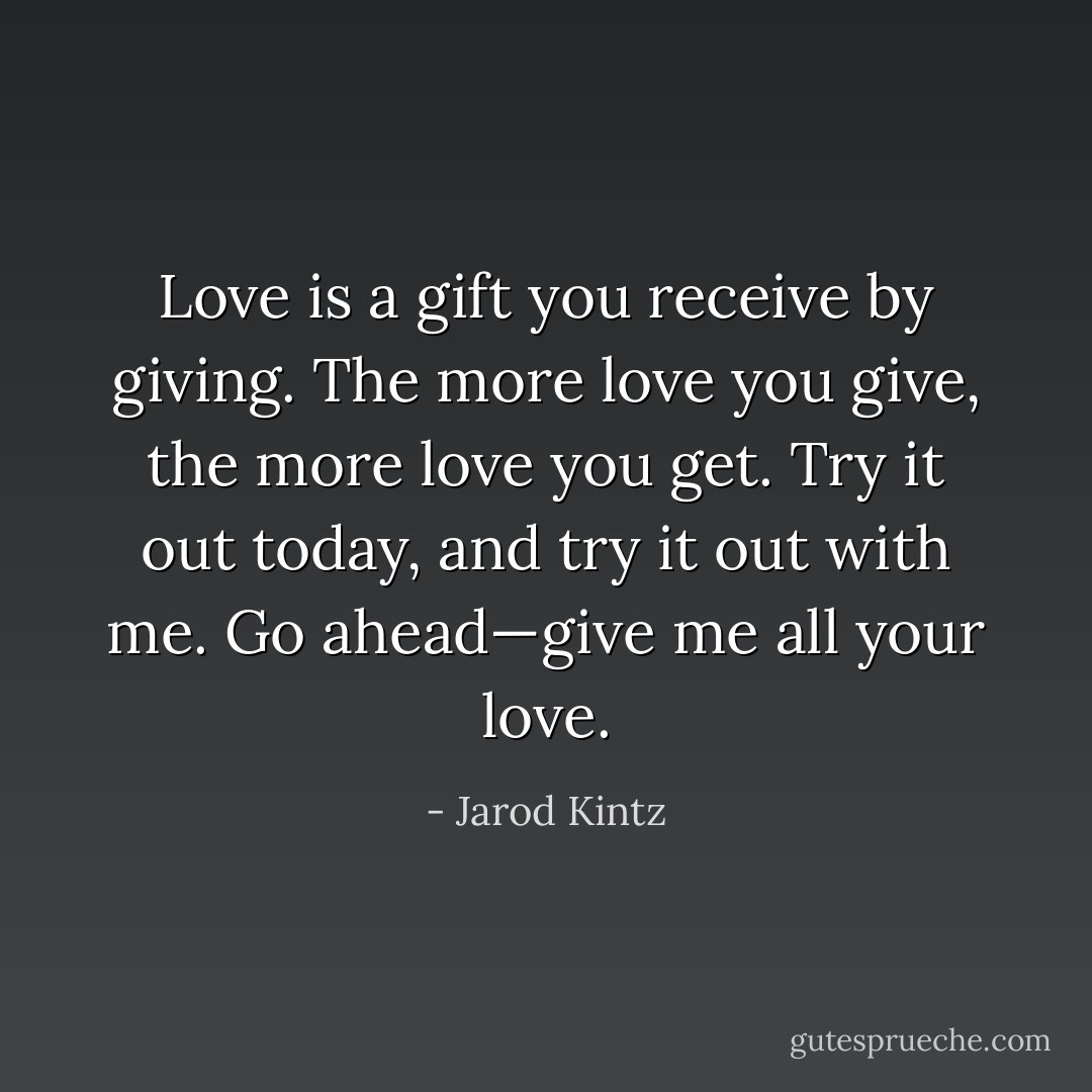 Love is a gift you receive by giving. The more love you give, the more love you get. Try it out today, and try it out with me. Go ahead—give me all your love. - Jarod Kintz