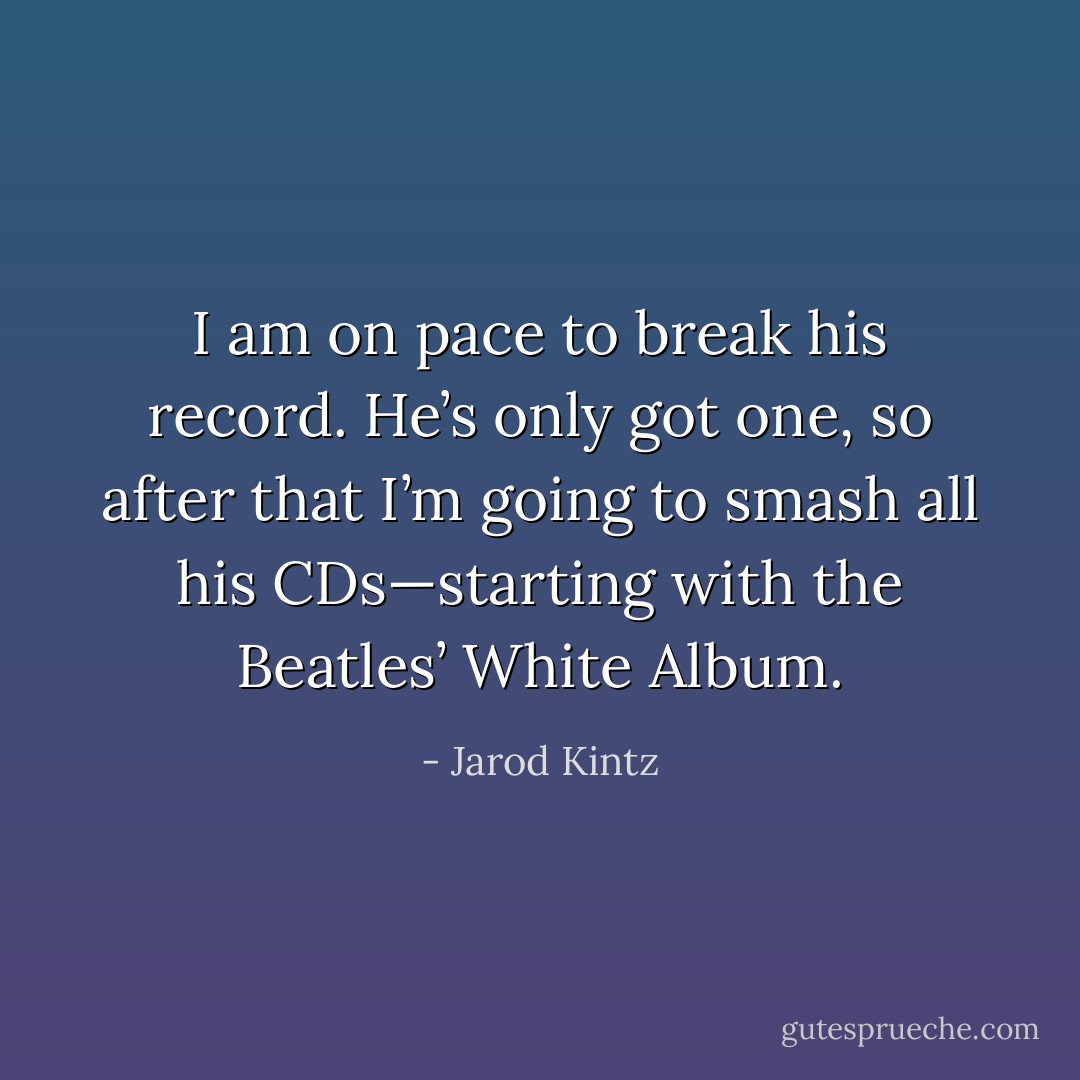 I am on pace to break his record. He’s only got one, so after that I’m going to smash all his CDs—starting with the Beatles’ White Album. - Jarod Kintz