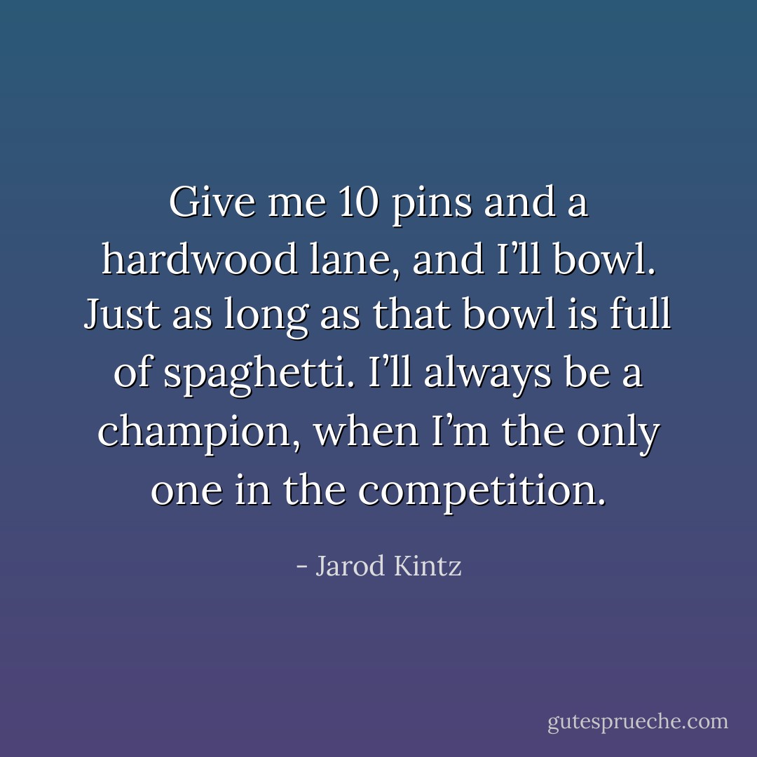 Give me 10 pins and a hardwood lane, and I’ll bowl. Just as long as that bowl is full of spaghetti. I’ll always be a champion, when I’m the only one in the competition. - Jarod Kintz
