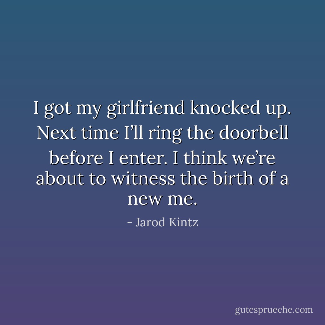 I got my girlfriend knocked up. Next time I’ll ring the doorbell before I enter. I think we’re about to witness the birth of a new me. - Jarod Kintz