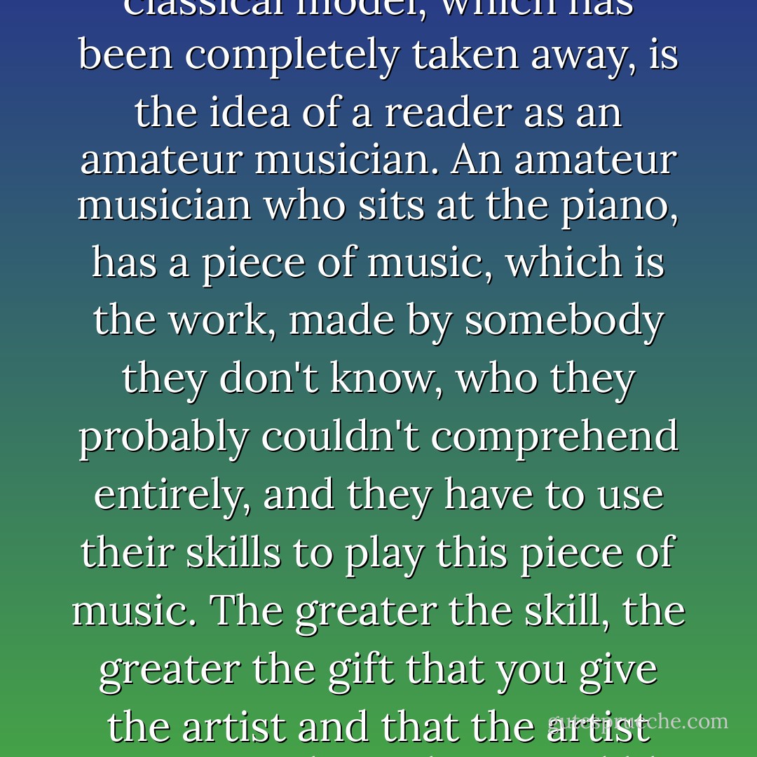 But the problem with readers, the idea we're given of reading is that the model of a reader is the person watching a film, or watching television. So the greatest principle is, "I should sit here and I should be entertained." And the more classical model, which has been completely taken away, is the idea of a reader as an amateur musician. An amateur musician who sits at the piano, has a piece of music, which is the work, made by somebody they don't know, who they probably couldn't comprehend entirely, and they have to use their skills to play this piece of music. The greater the skill, the greater the gift that you give the artist and that the artist gives you. That's the incredibly unfashionable idea of reading. And yet when you practice reading, and you work at a text, it can only give you what you put into it. It's an old moral, but it's completely true. - Zadie Smith