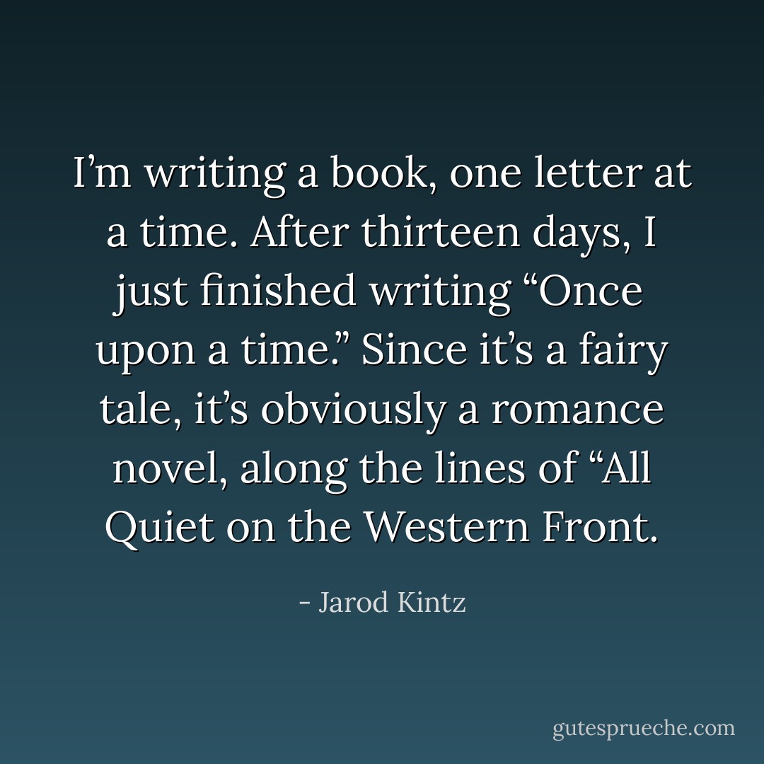 I’m writing a book, one letter at a time. After thirteen days, I just finished writing “Once upon a time.” Since it’s a fairy tale, it’s obviously a romance novel, along the lines of “All Quiet on the Western Front. - Jarod Kintz