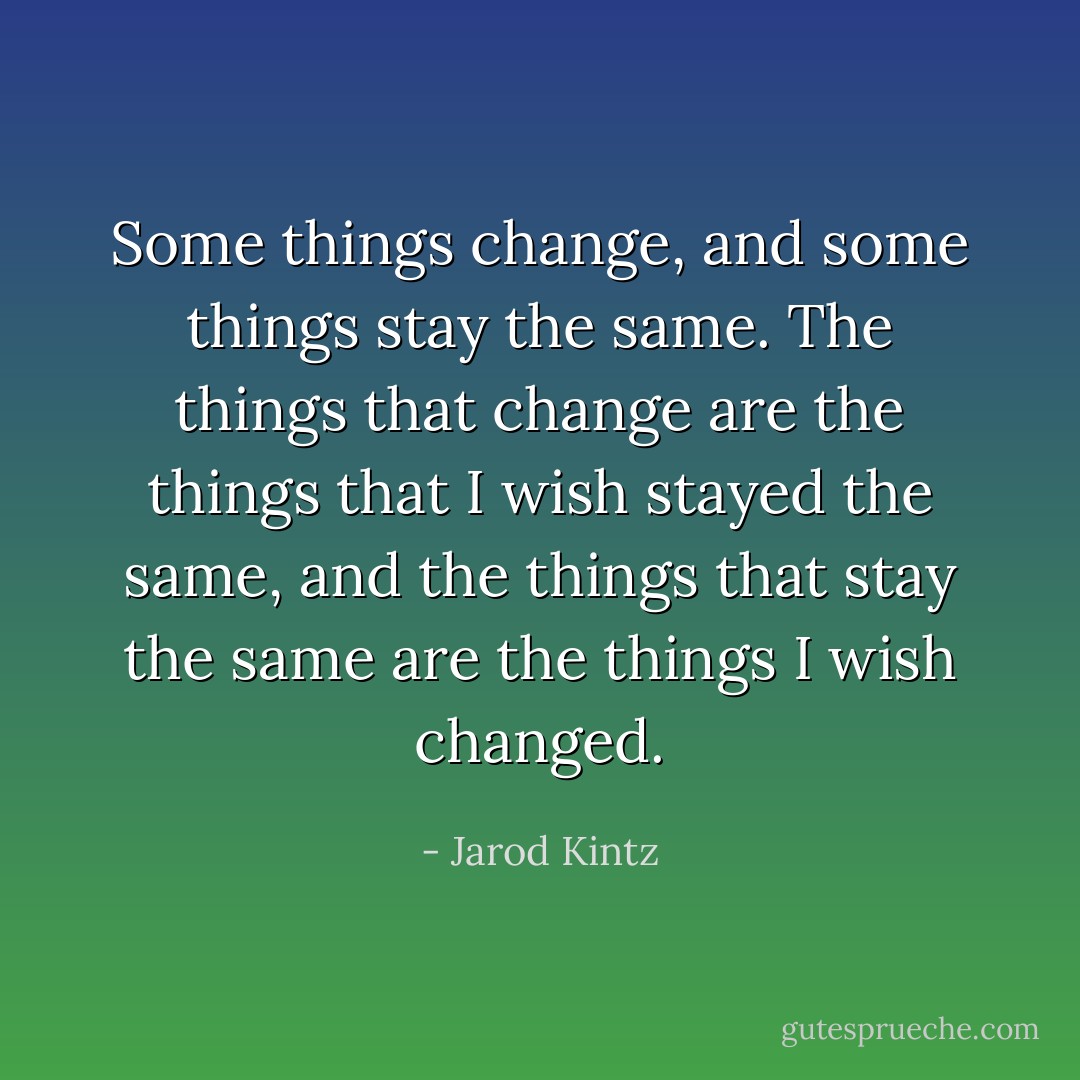 Some things change, and some things stay the same. The things that change are the things that I wish stayed the same, and the things that stay the same are the things I wish changed. - Jarod Kintz