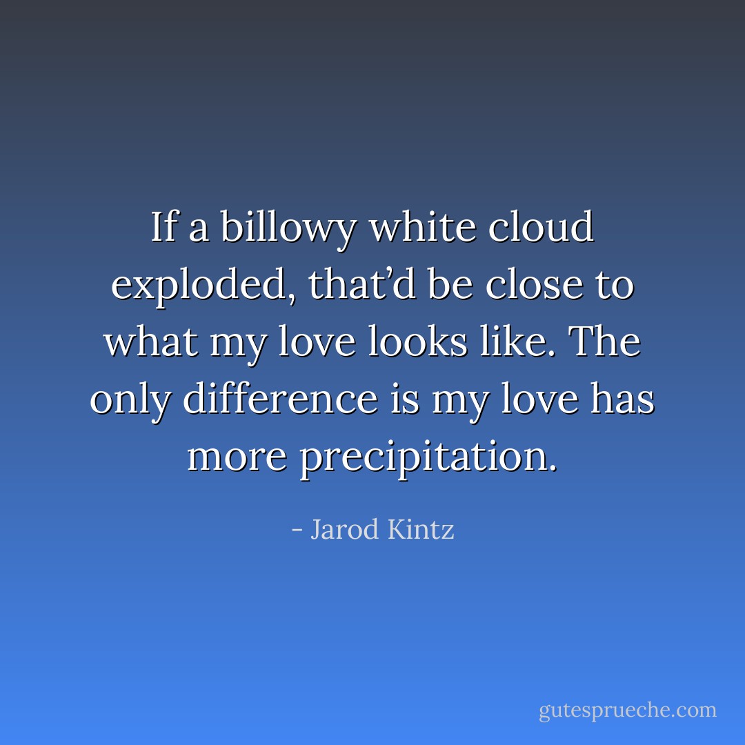 If a billowy white cloud exploded, that’d be close to what my love looks like. The only difference is my love has more precipitation. - Jarod Kintz