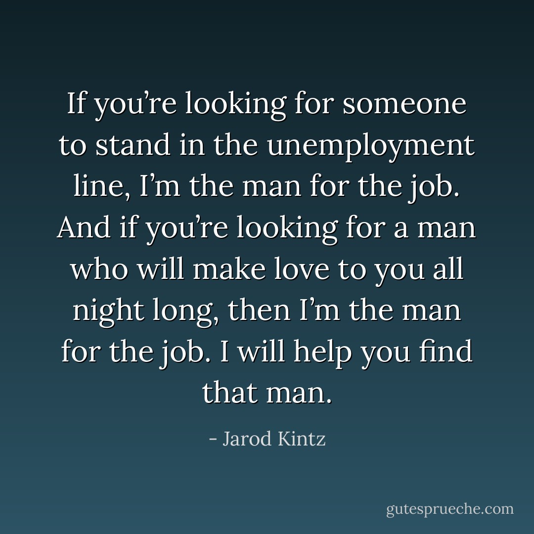 If you’re looking for someone to stand in the unemployment line, I’m the man for the job. And if you’re looking for a man who will make love to you all night long, then I’m the man for the job. I will help you find that man. - Jarod Kintz