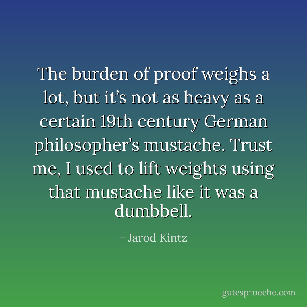 The burden of proof weighs a lot, but it’s not as heavy as a certain 19th century German philosopher’s mustache. Trust me, I used to lift weights using that mustache like it was a dumbbell. - Jarod Kintz