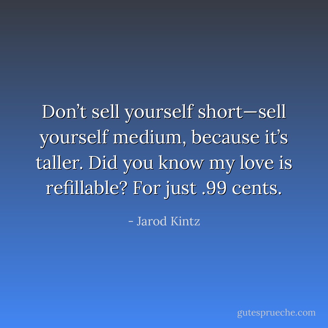 Don’t sell yourself short—sell yourself medium, because it’s taller. Did you know my love is refillable? For just .99 cents. - Jarod Kintz