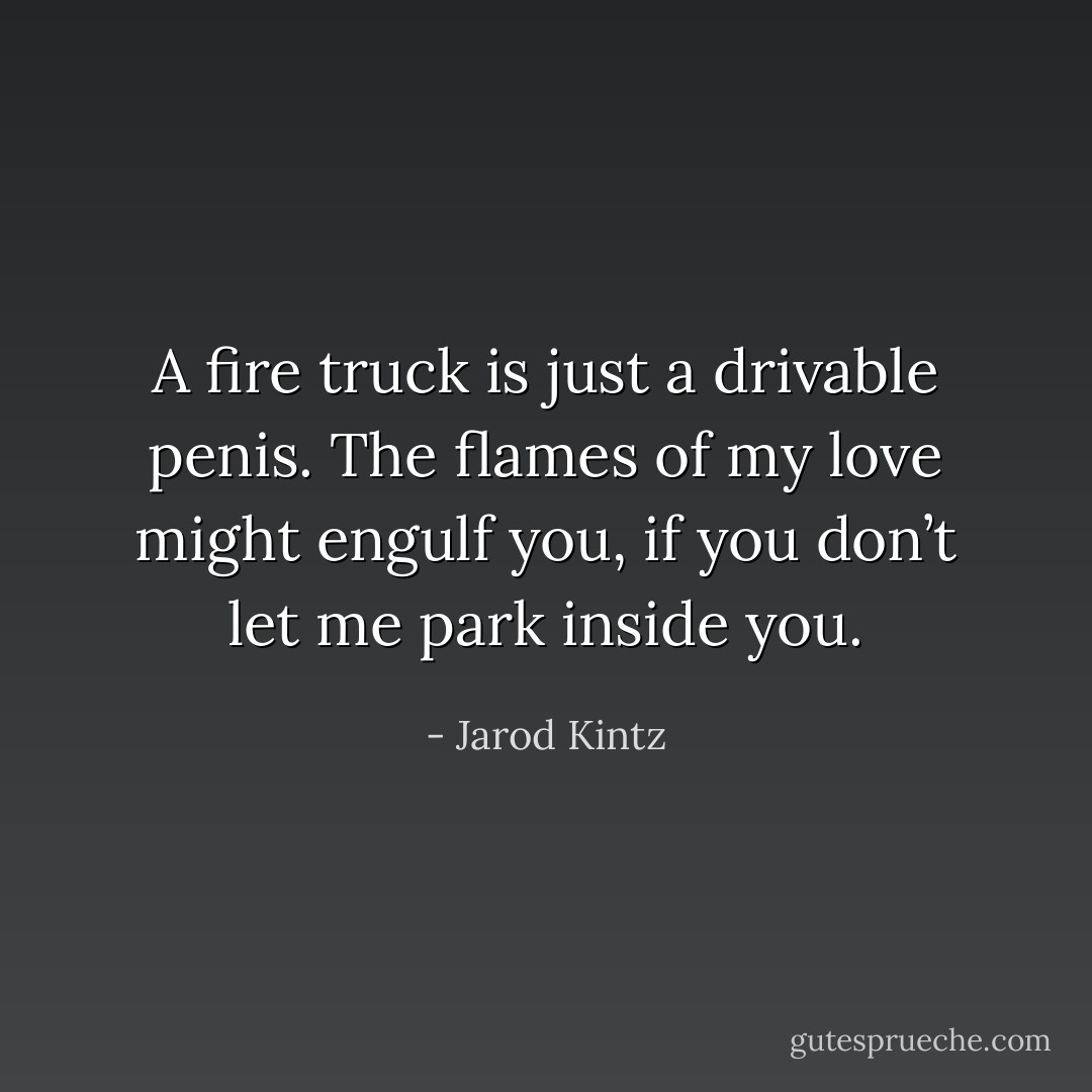 A fire truck is just a drivable penis. The flames of my love might engulf you, if you don’t let me park inside you. - Jarod Kintz