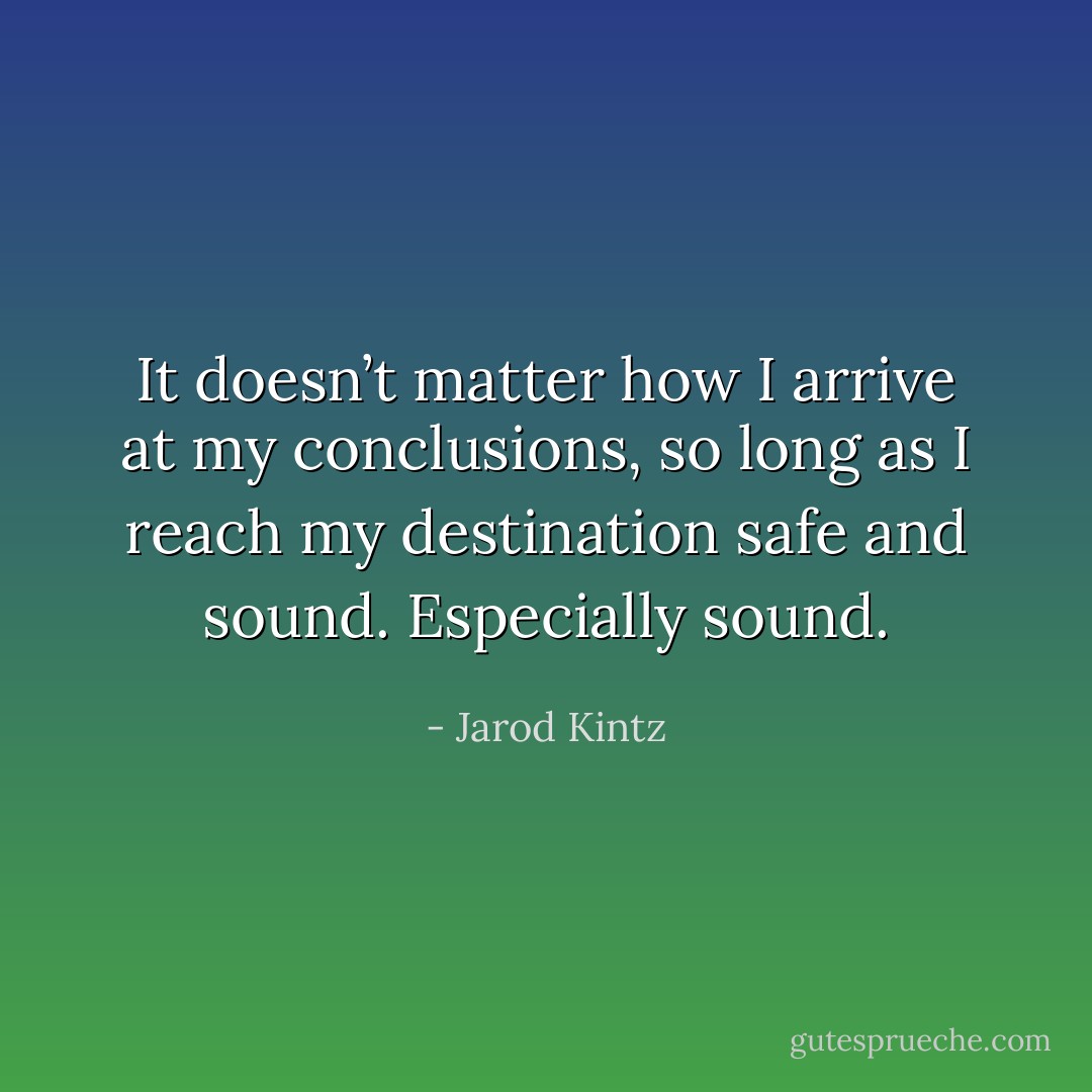 It doesn’t matter how I arrive at my conclusions, so long as I reach my destination safe and sound. Especially sound. - Jarod Kintz