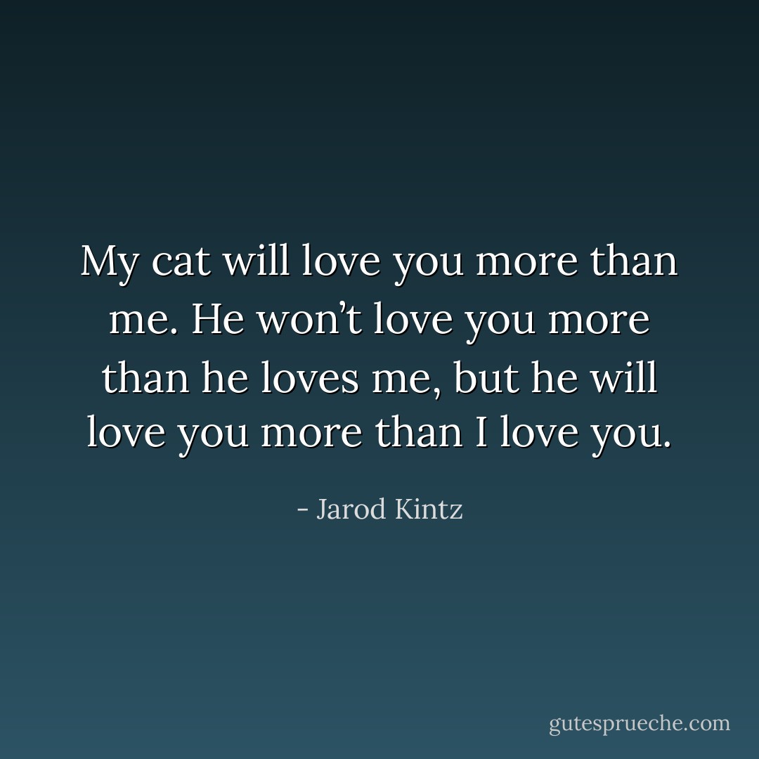 My cat will love you more than me. He won’t love you more than he loves me, but he will love you more than I love you. - Jarod Kintz