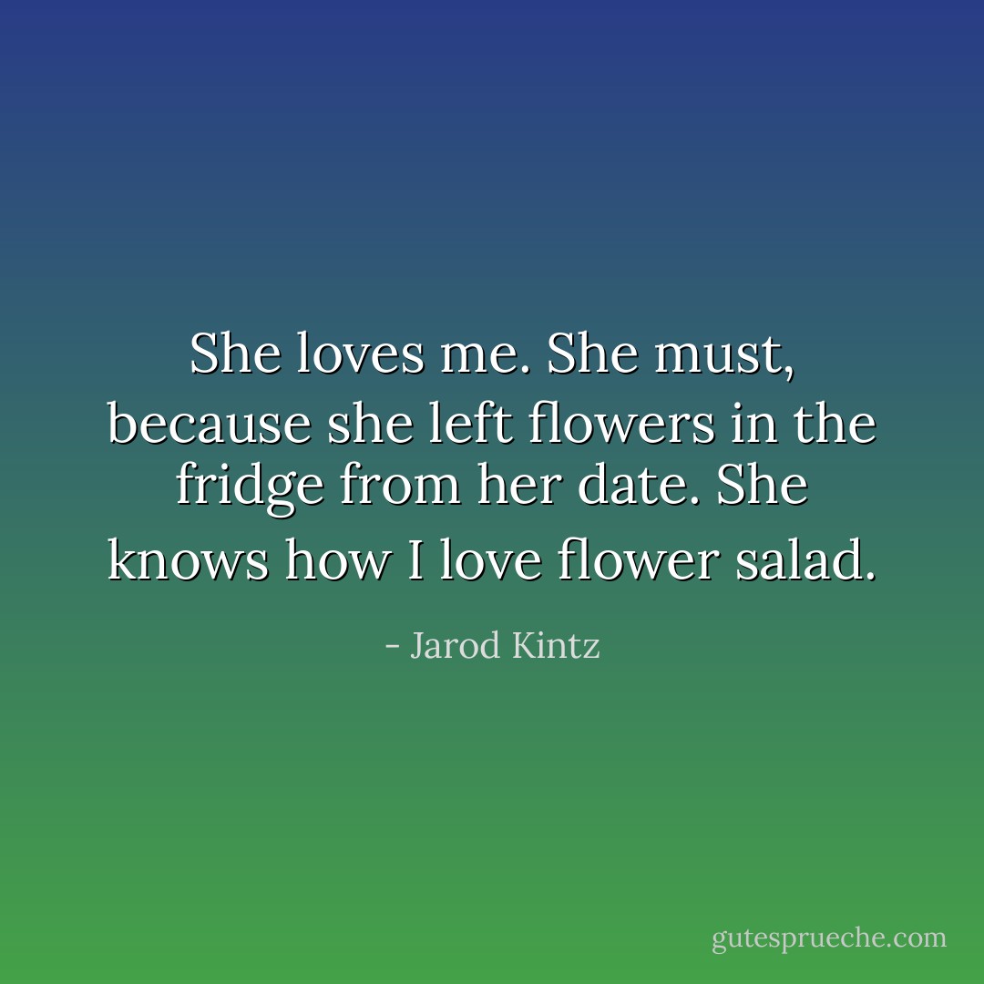 She loves me. She must, because she left flowers in the fridge from her date. She knows how I love flower salad. - Jarod Kintz