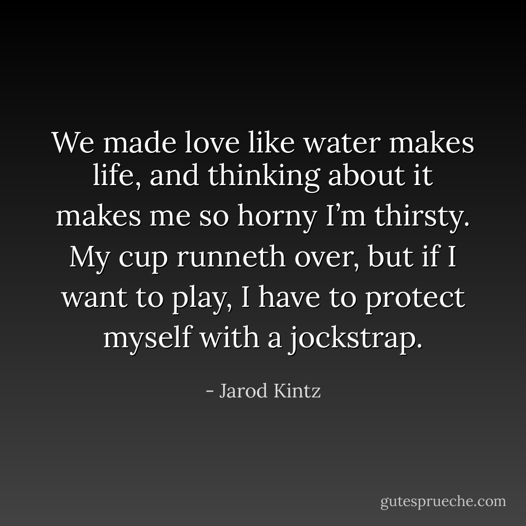 We made love like water makes life, and thinking about it makes me so horny I’m thirsty. My cup runneth over, but if I want to play, I have to protect myself with a jockstrap. - Jarod Kintz