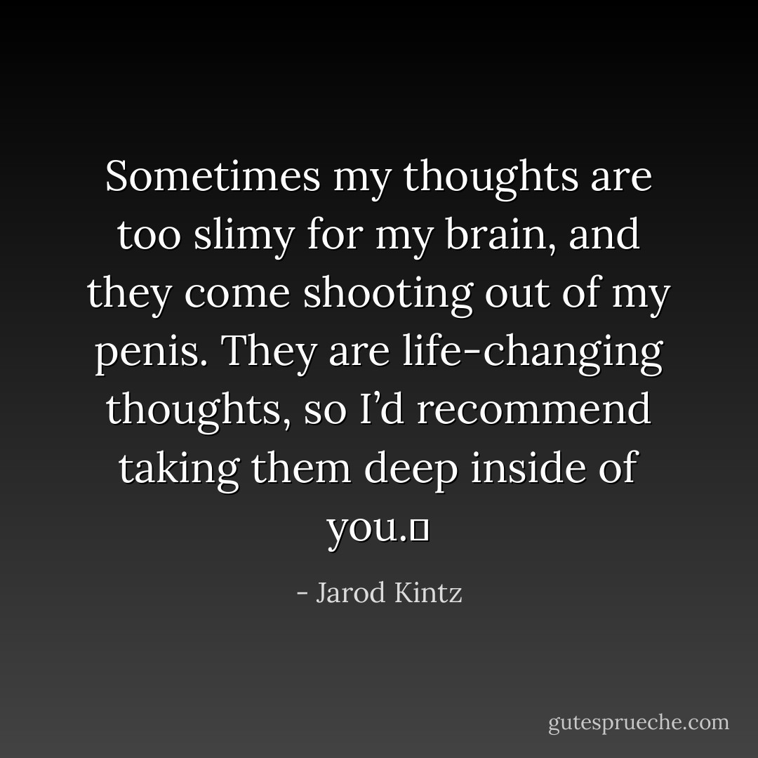 Sometimes my thoughts are too slimy for my brain, and they come shooting out of my penis. They are life-changing thoughts, so I’d recommend taking them deep inside of you.  - Jarod Kintz