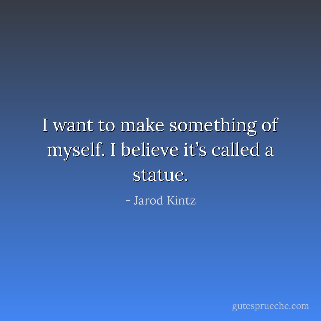 I want to make something of myself. I believe it’s called a statue. - Jarod Kintz