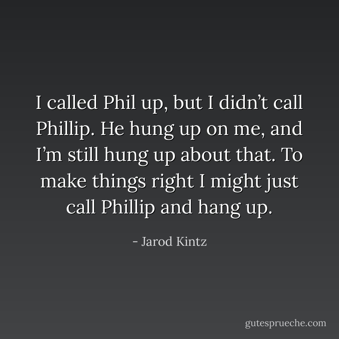 I called Phil up, but I didn’t call Phillip. He hung up on me, and I’m still hung up about that. To make things right I might just call Phillip and hang up. - Jarod Kintz