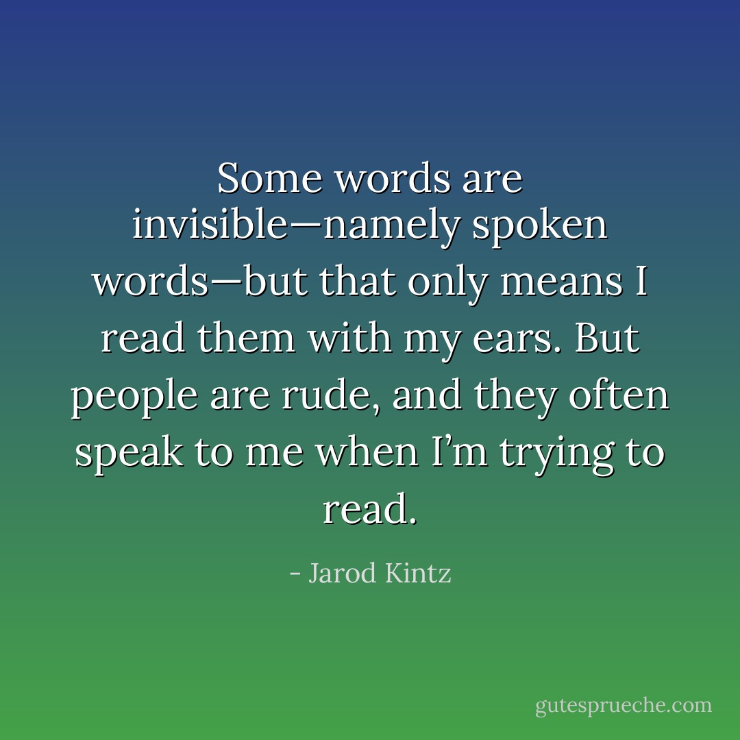 Some words are invisible—namely spoken words—but that only means I read them with my ears. But people are rude, and they often speak to me when I’m trying to read. - Jarod Kintz
