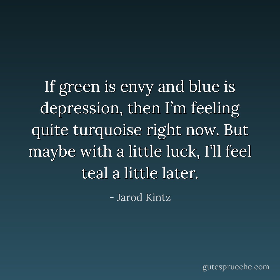If green is envy and blue is depression, then I’m feeling quite turquoise right now. But maybe with a little luck, I’ll feel teal a little later. - Jarod Kintz