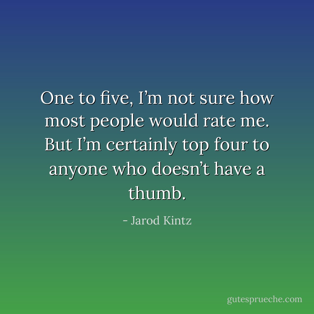 One to five, I’m not sure how most people would rate me. But I’m certainly top four to anyone who doesn’t have a thumb. - Jarod Kintz