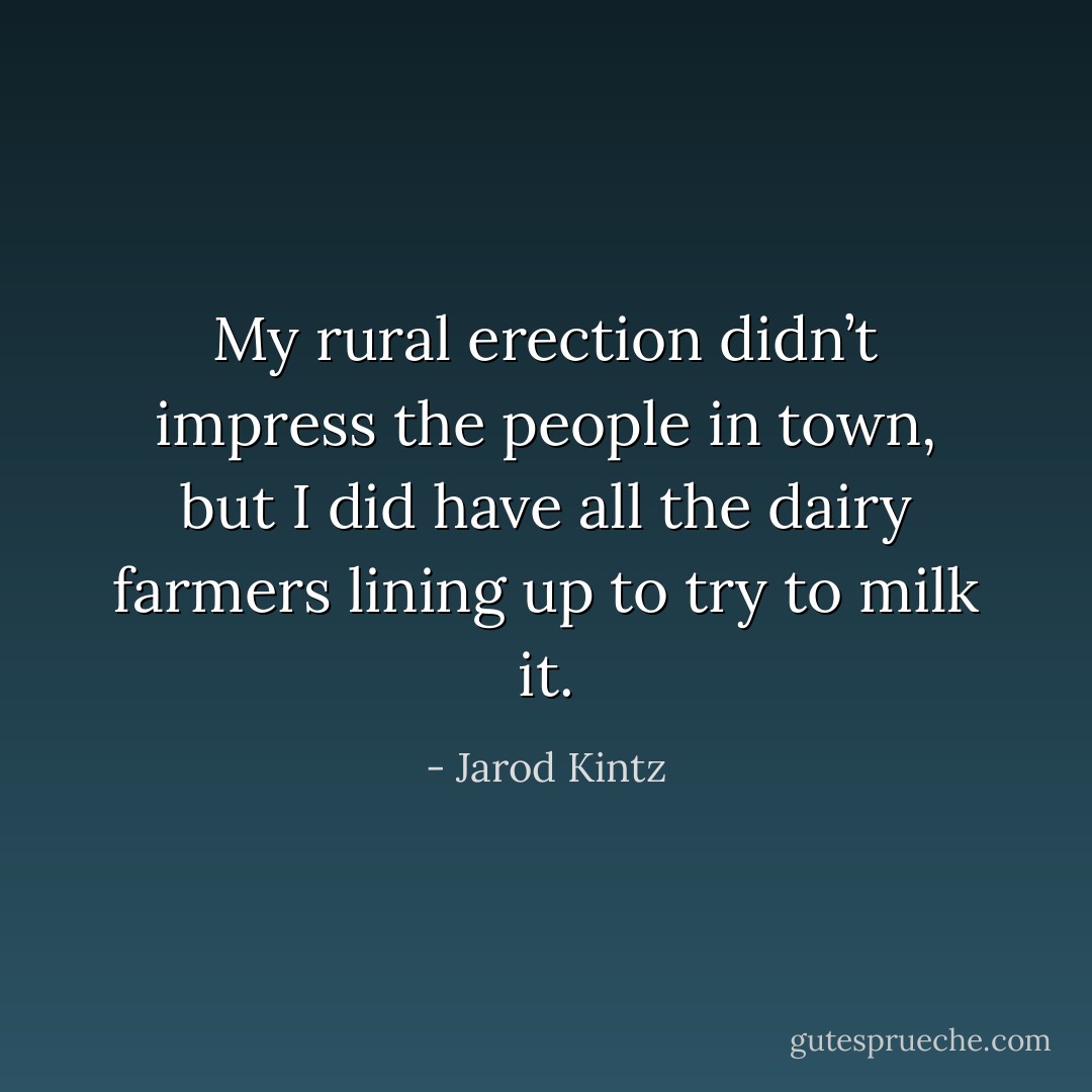My rural erection didn’t impress the people in town, but I did have all the dairy farmers lining up to try to milk it. - Jarod Kintz