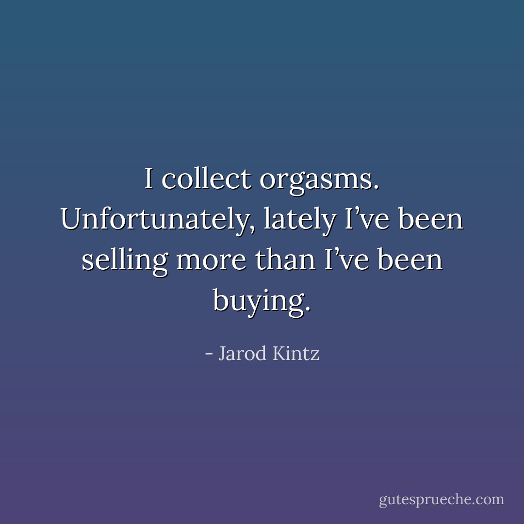 I collect orgasms. Unfortunately, lately I’ve been selling more than I’ve been buying. - Jarod Kintz