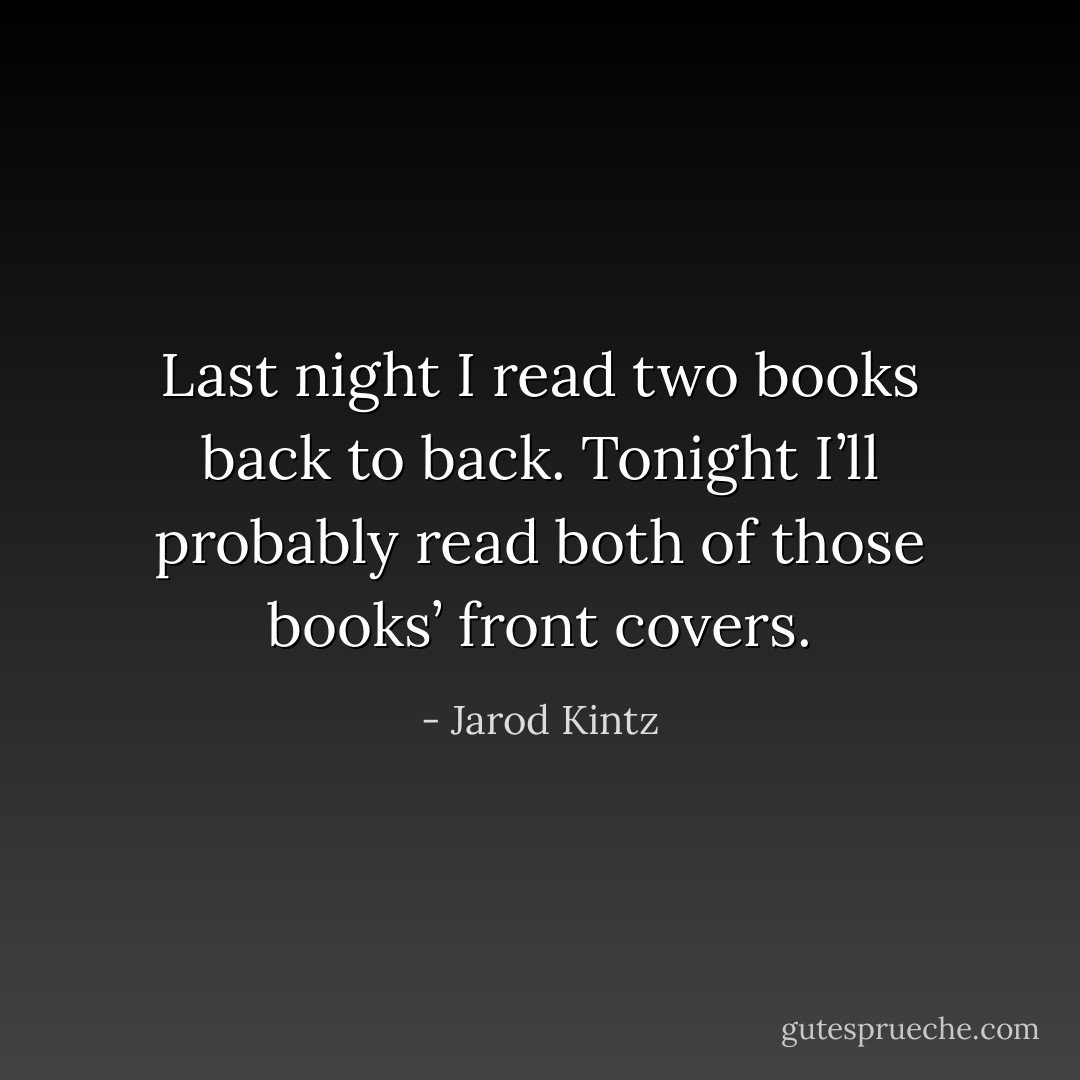 Last night I read two books back to back. Tonight I’ll probably read both of those books’ front covers. - Jarod Kintz