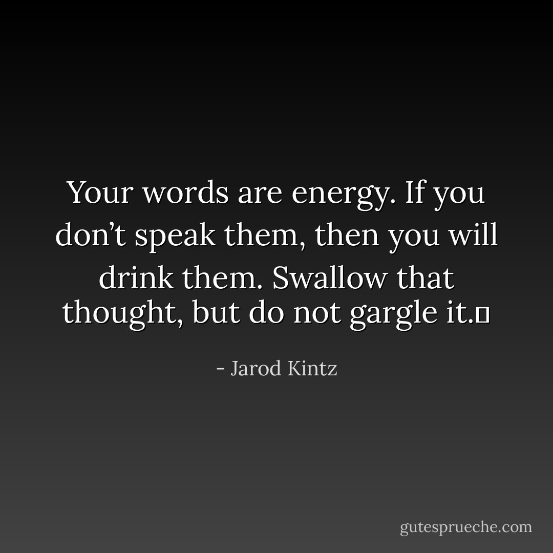 Your words are energy. If you don’t speak them, then you will drink them. Swallow that thought, but do not gargle it.  - Jarod Kintz