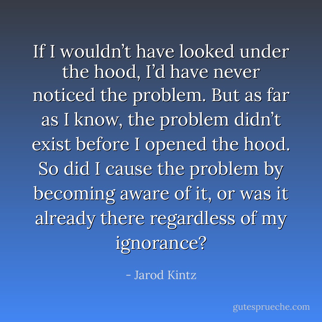 If I wouldn’t have looked under the hood, I’d have never noticed the problem. But as far as I know, the problem didn’t exist before I opened the hood. So did I cause the problem by becoming aware of it, or was it already there regardless of my ignorance? - Jarod Kintz