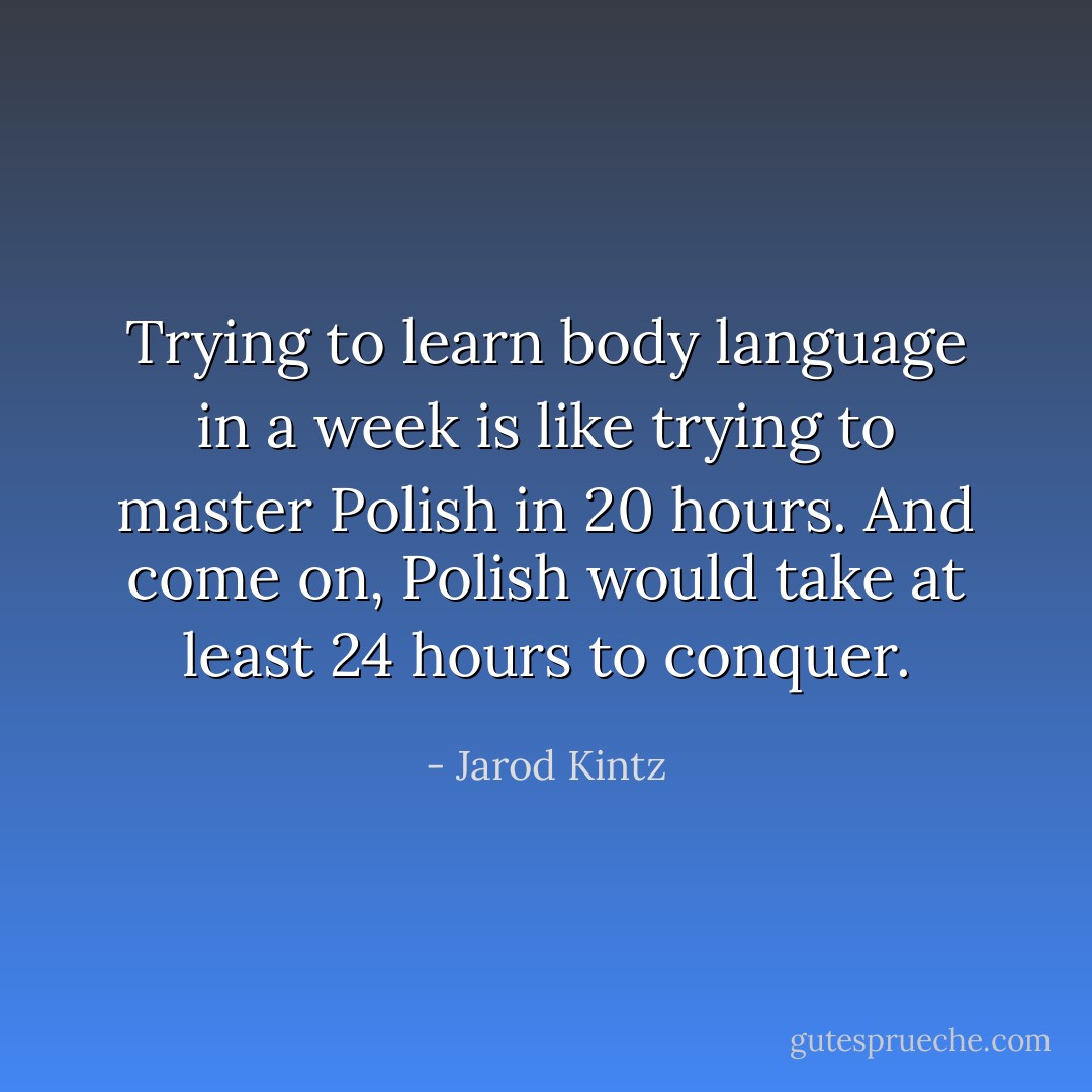 Trying to learn body language in a week is like trying to master Polish in 20 hours. And come on, Polish would take at least 24 hours to conquer. - Jarod Kintz