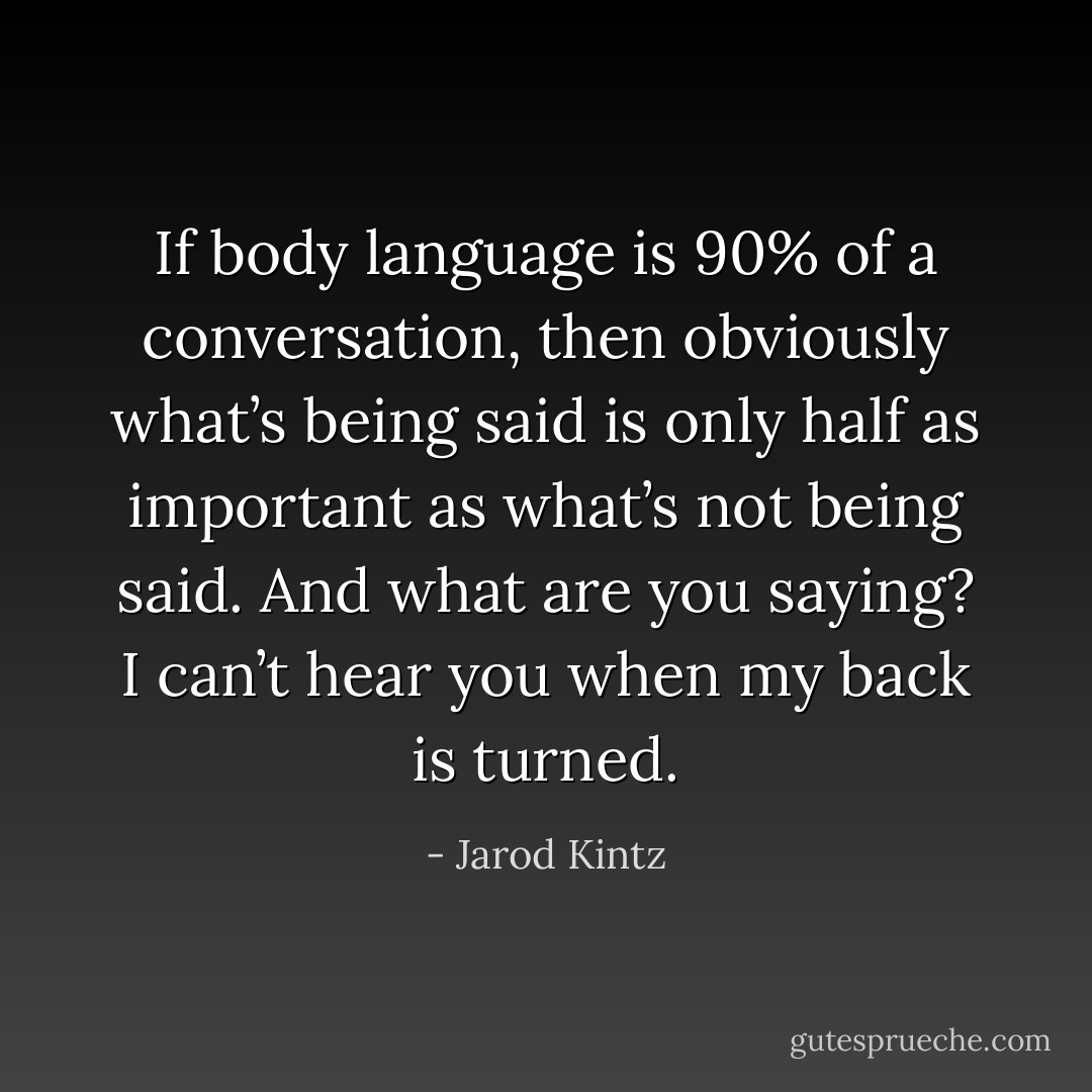 If body language is 90% of a conversation, then obviously what’s being said is only half as important as what’s not being said. And what are you saying? I can’t hear you when my back is turned. - Jarod Kintz