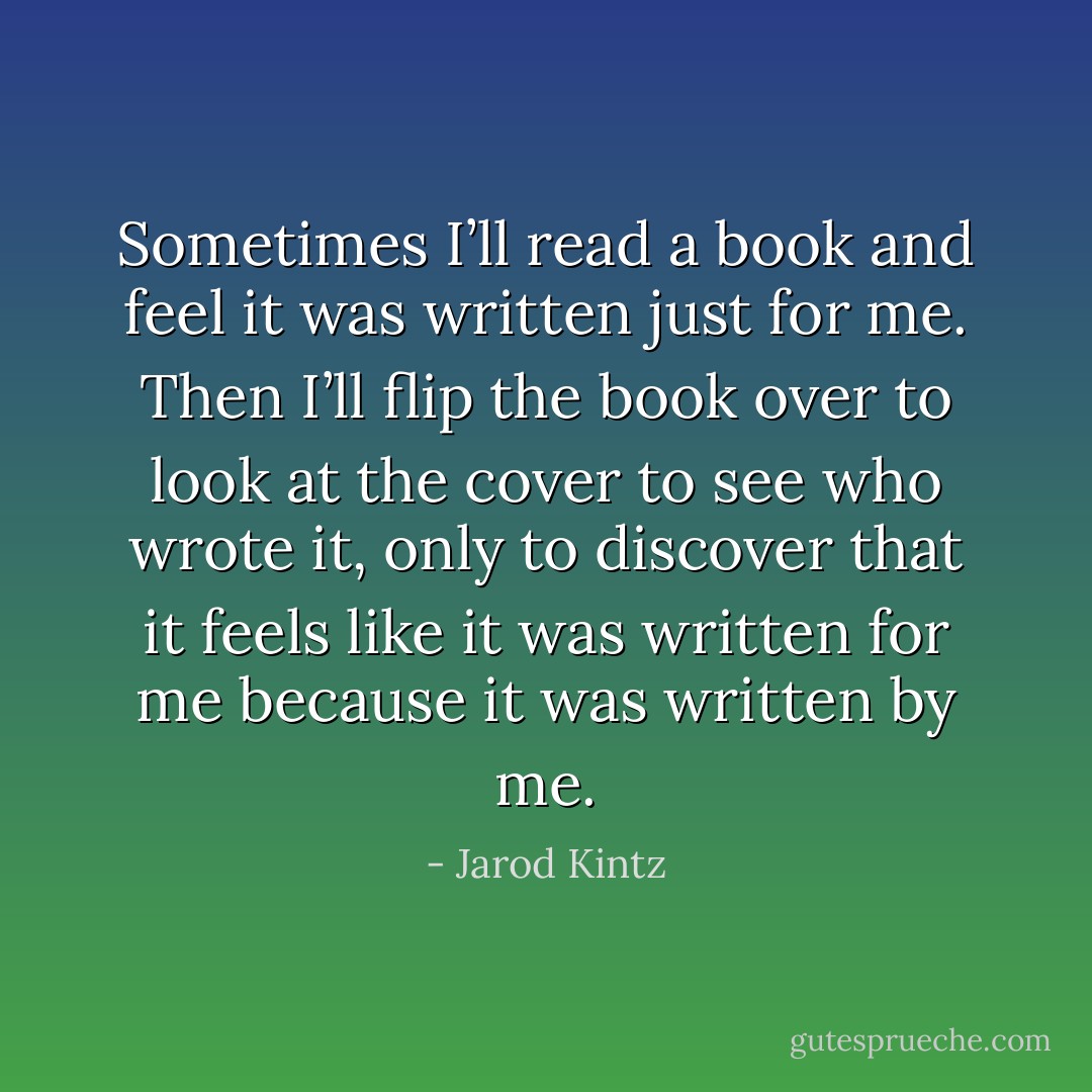 Sometimes I’ll read a book and feel it was written just for me. Then I’ll flip the book over to look at the cover to see who wrote it, only to discover that it feels like it was written for me because it was written by me. - Jarod Kintz