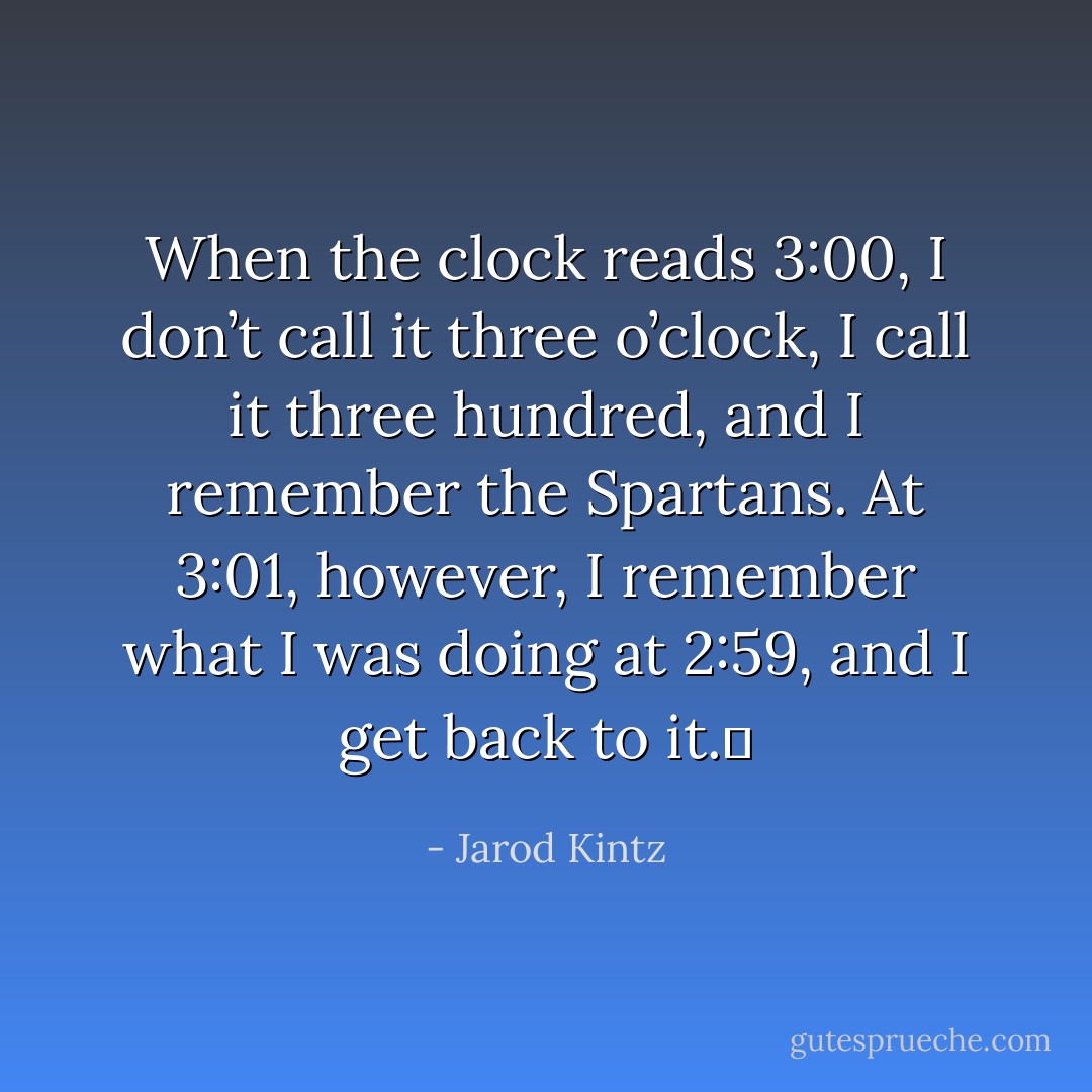 When the clock reads 3:00, I don’t call it three o’clock, I call it three hundred, and I remember the Spartans. At 3:01, however, I remember what I was doing at 2:59, and I get back to it.  - Jarod Kintz