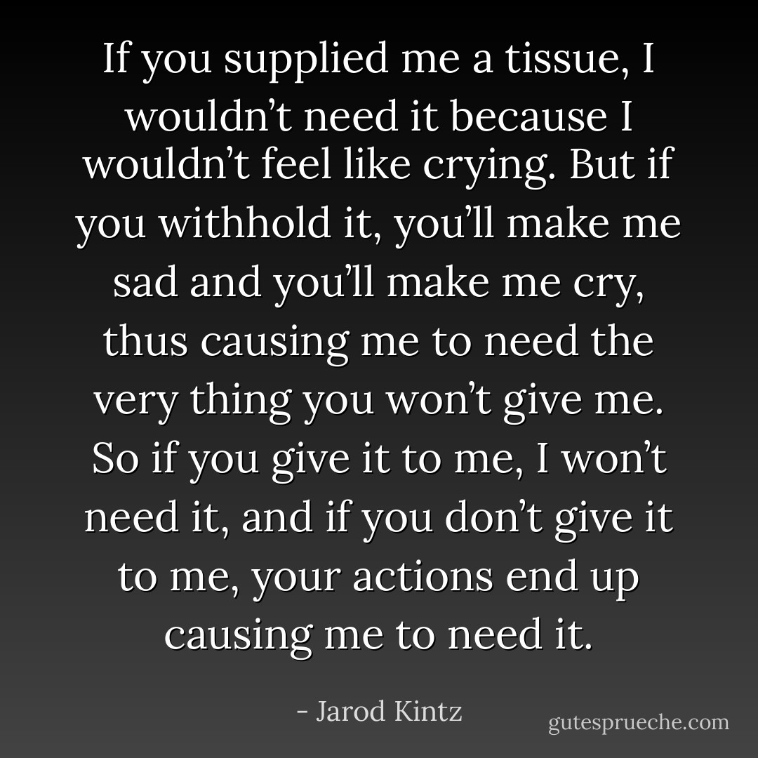 If you supplied me a tissue, I wouldn’t need it because I wouldn’t feel like crying. But if you withhold it, you’ll make me sad and you’ll make me cry, thus causing me to need the very thing you won’t give me. So if you give it to me, I won’t need it, and if you don’t give it to me, your actions end up causing me to need it. - Jarod Kintz