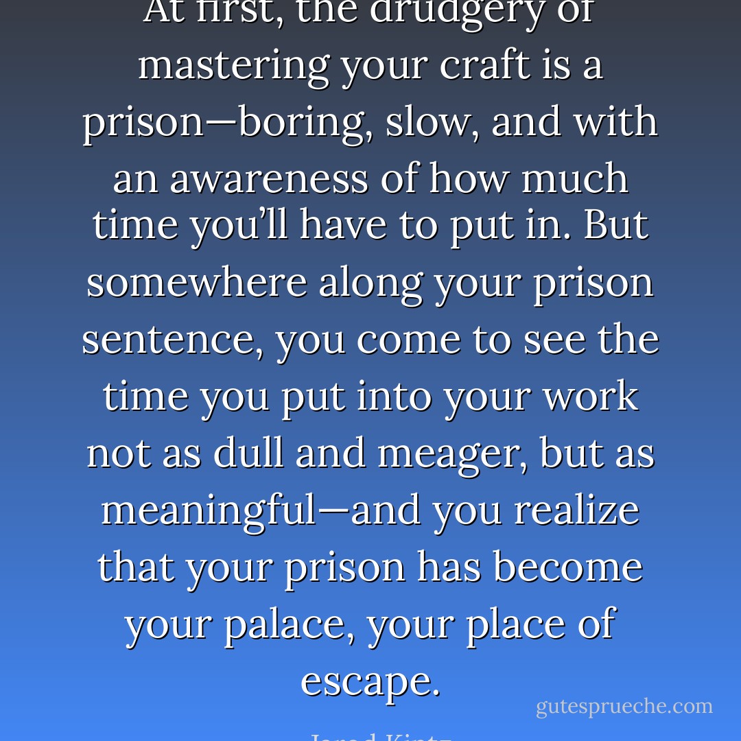 At first, the drudgery of mastering your craft is a prison—boring, slow, and with an awareness of how much time you’ll have to put in. But somewhere along your prison sentence, you come to see the time you put into your work not as dull and meager, but as meaningful—and you realize that your prison has become your palace, your place of escape. - Jarod Kintz